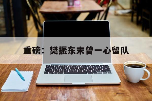 重磅：樊振东末曾一心留队(樊振东复出首秀对手锁定王楚钦)